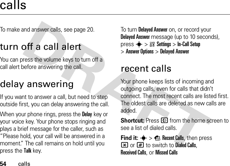 54callscallsTo make and answer calls, see page 20.turn off a call alertYou can press the volume keys to turn off a call alert before answering the call.delay answeringIf you want to answer a call, but need to step outside first, you can delay answering the call.When your phone rings, press the Delaykey or your voice key. Your phone stops ringing and plays a brief message for the caller, such as “Please hold, your call will be answered in a moment.” The call remains on hold until you press the Talkkey.To  tur n  Delayed Answer on, or record your Delayed Answer message (up to 10 seconds), press s &gt;wSettings &gt;In-Call Setup &gt;Answer Options &gt;Delayed Answerrecent callsYour phone keeps lists of incoming and outgoing calls, even for calls that didn’t connect. The most recent calls are listed first. The oldest calls are deleted as new calls are added.Shortcut: Press N from the home screen to see a list of dialed calls.Find it: s&gt;sRecent Calls, then press *or# to switch to Dialed Calls, Received Calls,or Missed Calls