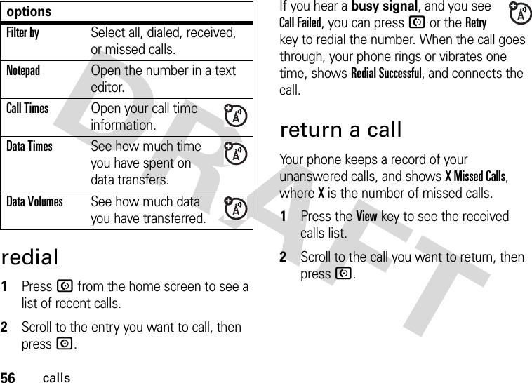 56callsredial  1Press N from the home screen to see a list of recent calls.2Scroll to the entry you want to call, then press N.If you hear a busy signal, and you see Call Failed, you can press N or the Retry key to redial the number. When the call goes through, your phone rings or vibrates one time, shows Redial Successful, and connects the call.return a callYour phone keeps a record of your unanswered calls, and shows X Missed Calls, where X is the number of missed calls.  1Press the View key to see the received calls list.2Scroll to the call you want to return, then press N.Filter bySelect all, dialed, received, or missed calls.NotepadOpen the number in a text editor.Call TimesOpen your call time information.Data TimesSee how much time you have spent on data transfers.Data VolumesSee how much data you have transferred.options