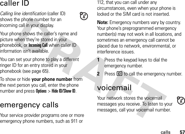 57callscaller IDCalling line identification (caller ID) shows the phone number for an incoming call in your display.Your phone shows the caller’s name and picture when they’re stored in your phonebook, or Incoming Call when caller ID information isn’t available.You can set your phone to play a different ringer ID for an entry stored in your phonebook (see page 65).To show or hide your phone number from the next person you call, enter the phone number and press Options&gt;Hide ID/Show ID.emergency callsYour service provider programs one or more emergency phone numbers, such as 911 or 112, that you can call under any circumstances, even when your phone is locked or the SIM card is not inserted.Note: Emergency numbers vary by country. Your phone’s preprogrammed emergency number(s) may not work in all locations, and sometimes an emergency call cannot be placed due to network, environmental, or interference issues.  1Press the keypad keys to dial the emergency number.2Press N to call the emergency number.voicemailYour network stores the voicemail messages you receive. To listen to your messages, call your voicemail number.