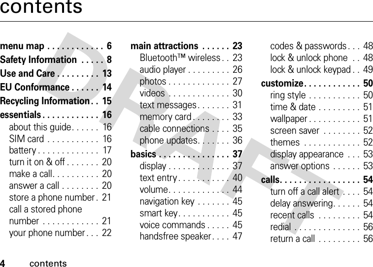 4contentscontentsmenu map . . . . . . . . . . . .  6Safety Information  . . . . .  8Use and Care . . . . . . . . .  13EU Conformance . . . . . .  14Recycling Information. .  15essentials . . . . . . . . . . . .  16about this guide. . . . . .  16SIM card . . . . . . . . . . .  16battery . . . . . . . . . . . . .  17turn it on &amp; off . . . . . . .  20make a call. . . . . . . . . .  20answer a call . . . . . . . .  20store a phone number .  21call a stored phone number  . . . . . . . . . . . .  21your phone number . . .  22main attractions  . . . . . .  23Bluetooth™ wireless . .  23audio player . . . . . . . . . 26photos . . . . . . . . . . . . .  27videos  . . . . . . . . . . . . .  30text messages. . . . . . .  31memory card . . . . . . . .  33cable connections . . . .  35phone updates. . . . . . .  36basics . . . . . . . . . . . . . . .  37display . . . . . . . . . . . . .  37text entry . . . . . . . . . . .  40volume. . . . . . . . . . . . .  44navigation key . . . . . . .  45smart key. . . . . . . . . . .  45voice commands . . . . .  45handsfree speaker. . . .  47codes &amp; passwords . . .  48lock &amp; unlock phone  . .  48lock &amp; unlock keypad . .  49customize. . . . . . . . . . . .  50ring style . . . . . . . . . . .  50time &amp; date . . . . . . . . .  51wallpaper . . . . . . . . . . . 51screen saver  . . . . . . . . 52themes  . . . . . . . . . . . .  52display appearance  . . .  53answer options . . . . . .  53calls. . . . . . . . . . . . . . . . .  54turn off a call alert  . . . .  54delay answering. . . . . .  54recent calls  . . . . . . . . . 54redial . . . . . . . . . . . . . .  56return a call  . . . . . . . . . 56