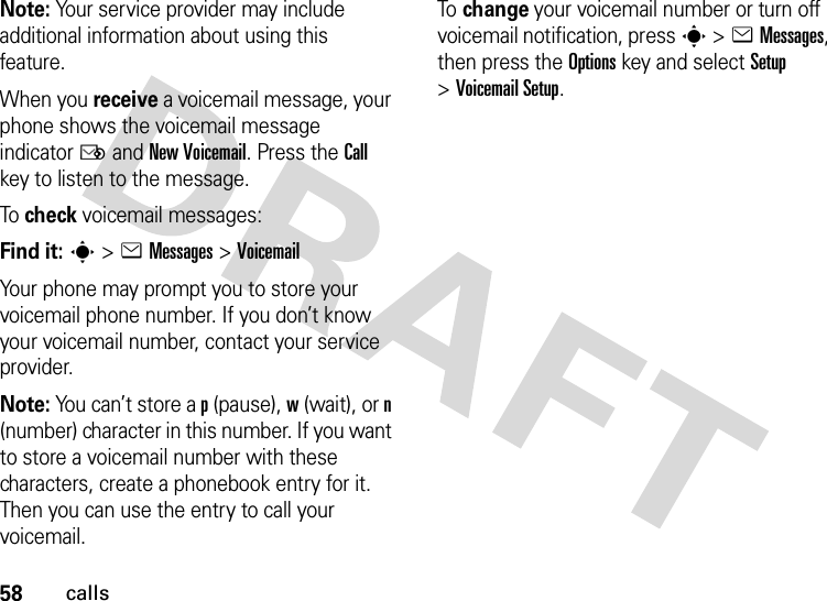 58callsNote: Your service provider may include additional information about using this feature.When you receive a voicemail message, your phone shows the voicemail message indicator Ë and New Voicemail. Press the Call key to listen to the message.To  check voicemail messages:Find it: s &gt;eMessages &gt;VoicemailYour phone may prompt you to store your voicemail phone number. If you don’t know your voicemail number, contact your service provider.Note: You can’t store a p (pause), w (wait), or n (number) character in this number. If you want to store a voicemail number with these characters, create a phonebook entry for it. Then you can use the entry to call your voicemail.To  change your voicemail number or turn off voicemail notification, press s &gt;eMessages, then press the Optionskey and select Setup &gt;Voicemail Setup.