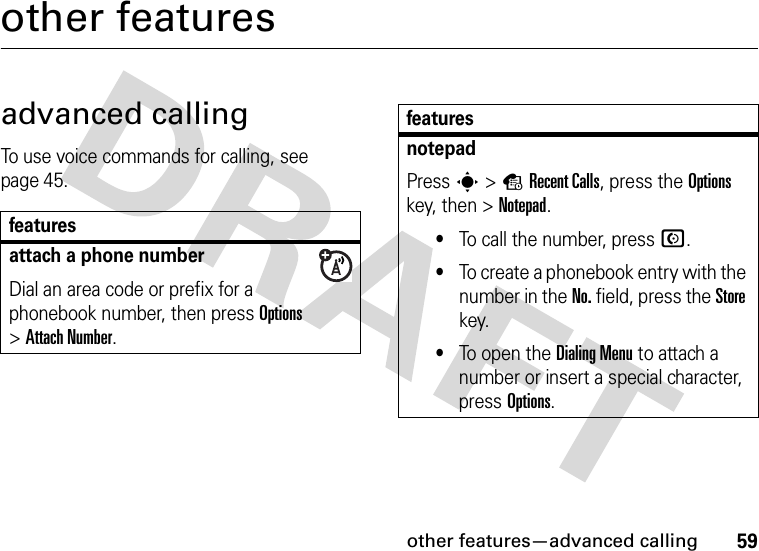 other features—advanced calling59other featuresadvanced callingTo use voice commands for calling, see page 45.featuresattach a phone numberDial an area code or prefix for a phonebook number, then press Options &gt;Attach Number.notepadPress s&gt;sRecent Calls, press the Options key, then &gt;Notepad.•To call the number, press N.•To create a phonebook entry with the number in the No. field, press the Store key.•To open the Dialing Menu to attach a number or insert a special character, press Options.features