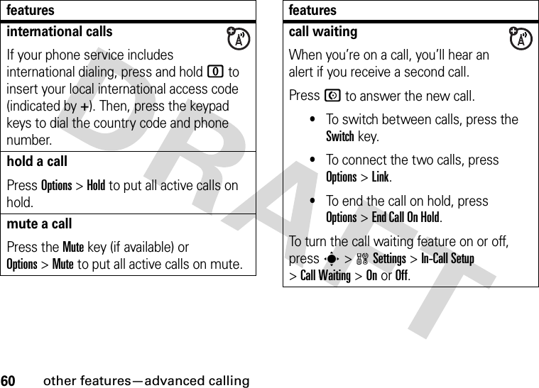 60other features—advanced callinginternational callsIf your phone service includes international dialing, press and hold 0 to insert your local international access code (indicated by +). Then, press the keypad keys to dial the country code and phone number.hold a callPress Options&gt;Hold to put all active calls on hold.mute a callPress the Mute key (if available) or Options&gt;Mute to put all active calls on mute.featurescall waitingWhen you’re on a call, you’ll hear an alert if you receive a second call.Press N to answer the new call.•To switch between calls, press the Switch key.•To connect the two calls, press Options&gt;Link.•To end the call on hold, press Options&gt;EndCallOnHold.To turn the call waiting feature on or off, press s&gt;wSettings &gt;In-Call Setup &gt;Call Waiting &gt;OnorOff.features