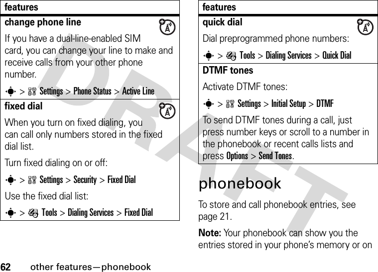 62other features—phonebookphonebookTo store and call phonebook entries, see page 21.Note: Your phonebook can show you the entries stored in your phone’s memory or on change phone lineIf you have a dual-line-enabled SIM card, you can change your line to make and receive calls from your other phone number.s&gt;wSettings &gt;Phone Status &gt;Active Linefixed dial When you turn on fixed dialing, you can call only numbers stored in the fixed dial list.Turn fixed dialing on or off:s&gt;wSettings &gt;Security &gt;Fixed DialUse the fixed dial list:s&gt;ÉTools &gt;Dialing Services &gt;Fixed Dialfeaturesquick dialDial preprogrammed phone numbers:s&gt;ÉTools &gt;Dialing Services &gt;Quick DialDTMF tones Activate DTMF tones:s&gt;wSettings &gt;Initial Setup &gt;DTMFTo send DTMF tones during a call, just press number keys or scroll to a number in the phonebook or recent calls lists and press Options&gt;Send Tones.features