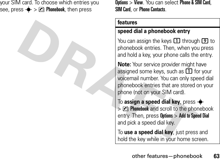 other features—phonebook63your SIM card. To choose which entries you see, press s&gt;nPhonebook, then press Options&gt;View. You can select Phone &amp;SIM Card, SIM Card, or Phone Contacts.featuresspeed dial a phonebook entryYou can assign the keys 1 through 9 to phonebook entries. Then, when you press and hold a key, your phone calls the entry.Note: Your service provider might have assigned some keys, such as 1 for your voicemail number. You can only speed dial phonebook entries that are stored on your phone (not on your SIM card).To assign a speed dial key, press s &gt;nPhonebook and scroll to the phonebook entry. Then, press Options &gt;AddtoSpeedDial and pick a speed dial key.To use a speed dial key, just press and hold the key while in your home screen.