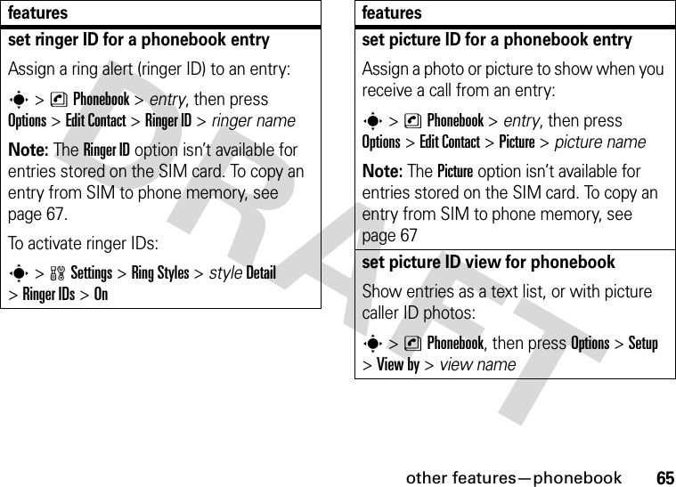 other features—phonebook65set ringer ID for a phonebook entryAssign a ring alert (ringer ID) to an entry:s&gt;nPhonebook &gt; entry, then press Options&gt;Edit Contact &gt;Ringer ID &gt; ringer nameNote: The Ringer ID option isn’t available for entries stored on the SIM card. To copy an entry from SIM to phone memory, see page 67.To activate ringer IDs:s&gt;wSettings &gt;Ring Styles &gt; styleDetail &gt;Ringer IDs &gt;Onfeaturesset picture ID for a phonebook entryAssign a photo or picture to show when you receive a call from an entry:s&gt;nPhonebook &gt; entry, then press Options&gt;Edit Contact &gt;Picture &gt; picture nameNote: The Picture option isn’t available for entries stored on the SIM card. To copy an entry from SIM to phone memory, see page 67set picture ID view for phonebookShow entries as a text list, or with picture caller ID photos:s&gt;nPhonebook, then press Options&gt;Setup &gt;View by &gt; view namefeatures