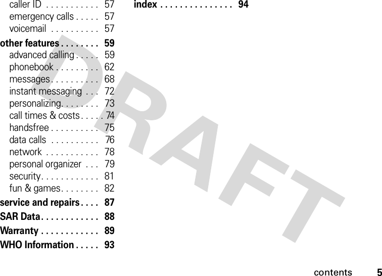 contents5caller ID  . . . . . . . . . . .   57emergency calls . . . . .   57voicemail  . . . . . . . . . .   57other features . . . . . . . .   59advanced calling . . . . .   59phonebook . . . . . . . . .   62messages. . . . . . . . . .   68instant messaging  . . .   72personalizing. . . . . . . .   73call times &amp; costs . . . . . 74handsfree . . . . . . . . . .   75data calls  . . . . . . . . . .   76network  . . . . . . . . . . .   78personal organizer  . . .   79security. . . . . . . . . . . .   81fun &amp; games. . . . . . . .   82service and repairs . . . .   87SAR Data. . . . . . . . . . . .   88Warranty . . . . . . . . . . . .   89WHO Information . . . . .   93index . . . . . . . . . . . . . . .   94 