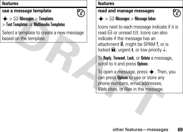 other features—messages69use a message templates&gt;eMessages &gt;Templates &gt;Text Templatesor Multimedia TemplatesSelect a template to create a new message based on the template.featuresread and manage messagess&gt;eMessages &gt;Message InboxIcons next to each message indicate if it is read&gt; or unread&lt;. Icons can also indicate if the message has an attachment=, might be SPAM?, or is locked9, urgent!, or low priority↓.To Reply, Forward, Lock, or Delete a message, scroll to it and press Options.To open a message, press s. Then, you can press Options to use or store any phone numbers, email addresses, Web sites, or files in the message. features