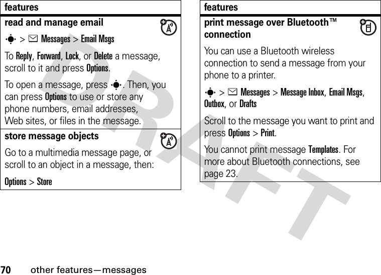 70other features—messagesread and manage emails&gt;eMessages &gt;Email MsgsTo Reply, Forward, Lock, or Delete a message, scroll to it and press Options.To open a message, press s. Then, you can press Options to use or store any phone numbers, email addresses, Web sites, or files in the message. store message objectsGo to a multimedia message page, or scroll to an object in a message, then:Options&gt;Storefeaturesprint message over Bluetooth™ connectionYou can use a Bluetooth wireless connection to send a message from your phone to a printer.s&gt;eMessages&gt; Message Inbox, Email Msgs, Outbox, or DraftsScroll to the message you want to print and press Options&gt;Print.You cannot print message Templates. For more about Bluetooth connections, see page 23.features