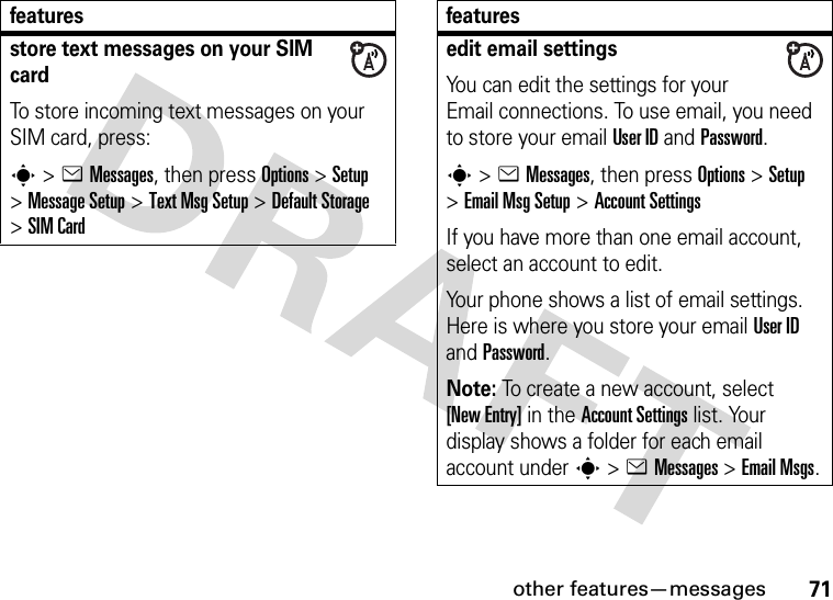 other features—messages71store text messages on your SIM cardTo store incoming text messages on your SIM card, press:s&gt;eMessages, then press Options&gt;Setup &gt;Message Setup &gt;Text Msg Setup &gt;Default Storage &gt;SIM Cardfeaturesedit email settingsYou can edit the settings for your Email connections. To use email, you need to store your email User ID and Password.s&gt;eMessages, then press Options &gt;Setup &gt;Email Msg Setup &gt;Account SettingsIf you have more than one email account, select an account to edit.Your phone shows a list of email settings. Here is where you store your email User ID and Password.Note: To create a new account, select [New Entry] in the Account Settings list. Your display shows a folder for each email account under s&gt;eMessages &gt;Email Msgs.features