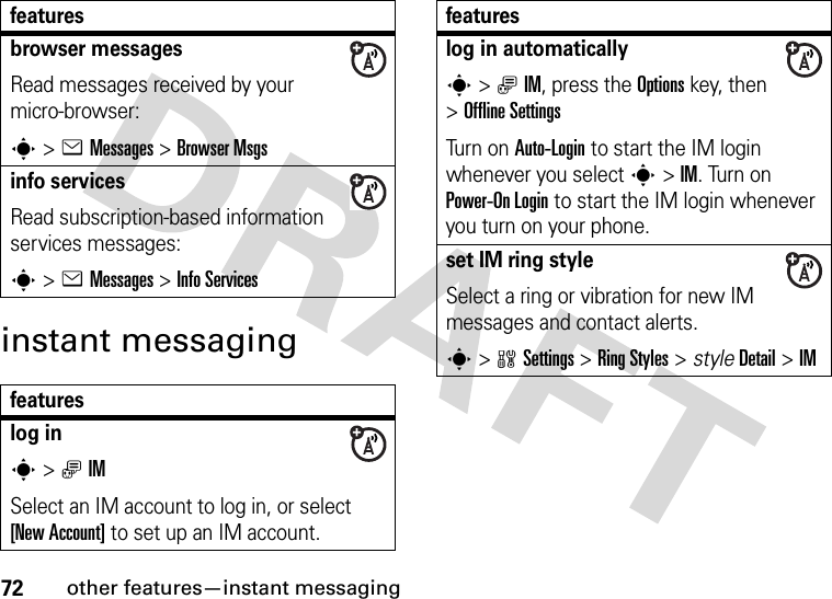 72other features—instant messaginginstant messagingbrowser messages Read messages received by your micro-browser:s&gt;eMessages &gt;Browser Msgsinfo servicesRead subscription-based information services messages:s&gt;eMessages &gt;Info Servicesfeatureslog ins&gt;ãIMSelect an IM account to log in, or select [New Account] to set up an IM account.featureslog in automaticallys&gt;ãIM, press the Optionskey, then &gt;Offline SettingsTurn on Auto-Login to start the IM login whenever you select s&gt;IM. Turn on Power-On Login to start the IM login whenever you turn on your phone.set IM ring styleSelect a ring or vibration for new IM messages and contact alerts.s&gt;wSettings &gt;Ring Styles &gt; styleDetail &gt;IMfeatures