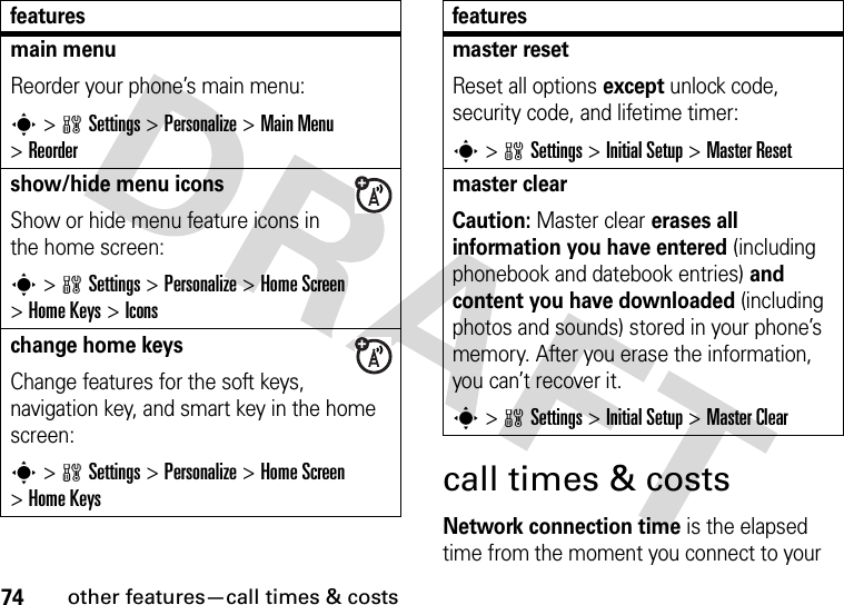 74other features—call times &amp; costscall times &amp; costsNetwork connection time is the elapsed time from the moment you connect to your main menu Reorder your phone’s main menu:s&gt;wSettings &gt;Personalize &gt;Main Menu &gt;Reordershow/hide menu iconsShow or hide menu feature icons in the home screen:s&gt;wSettings &gt;Personalize &gt;Home Screen &gt;Home Keys &gt;Iconschange home keysChange features for the soft keys, navigation key, and smart key in the home screen:s&gt;wSettings&gt;Personalize &gt;Home Screen &gt;Home Keysfeaturesmaster resetReset all options except unlock code, security code, and lifetime timer:s&gt;wSettings &gt;Initial Setup &gt;Master Resetmaster clear Caution: Master clear erases all information you have entered (including phonebook and datebook entries) and content you have downloaded (including photos and sounds) stored in your phone’s memory. After you erase the information, you can’t recover it.s&gt;wSettings &gt;Initial Setup &gt;Master Clearfeatures