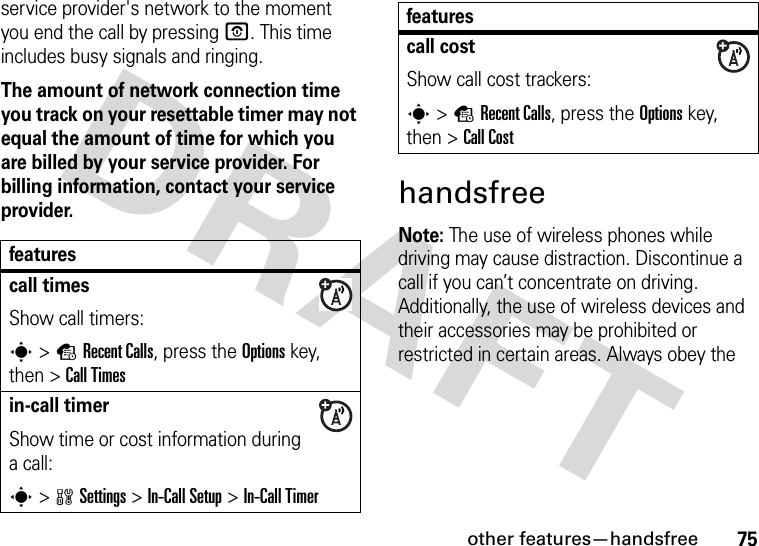 other features—handsfree75service provider&apos;s network to the moment you end the call by pressing O. This time includes busy signals and ringing.The amount of network connection time you track on your resettable timer may not equal the amount of time for which you are billed by your service provider. For billing information, contact your service provider.handsfreeNote: The use of wireless phones while driving may cause distraction. Discontinue a call if you can’t concentrate on driving. Additionally, the use of wireless devices and their accessories may be prohibited or restricted in certain areas. Always obey the featurescall timesShow call timers:s&gt;sRecent Calls, press the Options key, then &gt;Call Timesin-call timerShow time or cost information during a call:s&gt;wSettings &gt;In-Call Setup &gt;In-Call Timercall costShow call cost trackers:s&gt;sRecent Calls, press the Options key, then &gt;Call Costfeatures