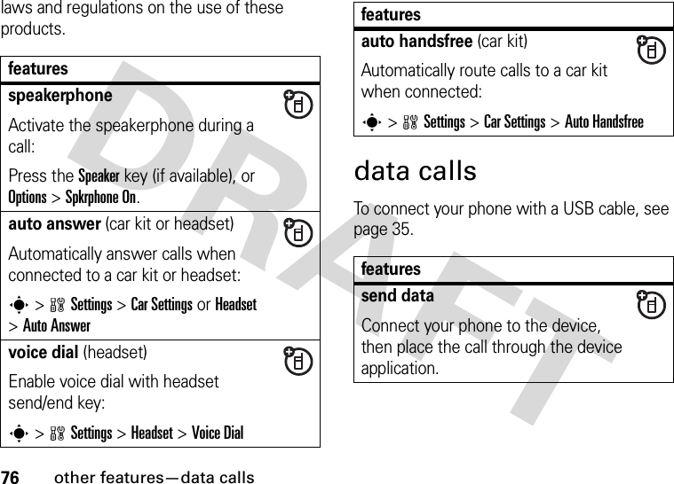 76other features—data callslaws and regulations on the use of these products. data callsTo connect your phone with a USB cable, see page 35.featuresspeakerphoneActivate the speakerphone during a call:Press the Speakerkey (if available), or Options&gt;Spkrphone On.auto answer (car kit or headset)Automatically answer calls when connected to a car kit or headset:s&gt;wSettings &gt;Car Settings or Headset &gt;Auto Answervoice dial (headset)Enable voice dial with headset send/end key:s&gt;wSettings &gt;Headset &gt;Voice Dialauto handsfree (car kit)Automatically route calls to a car kit when connected:s&gt;wSettings &gt;Car Settings &gt;Auto Handsfreefeaturessend dataConnect your phone to the device, then place the call through the device application.features