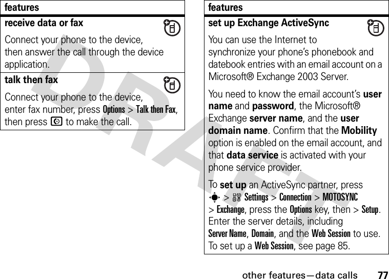 other features—data calls77receive data or faxConnect your phone to the device, then answer the call through the device application.talk then faxConnect your phone to the device, enter fax number, press Options&gt;Talk then Fax, then press N to make the call.featuresset up Exchange ActiveSyncYou can use the Internet to synchronize your phone’s phonebook and datebook entries with an email account on a Microsoft® Exchange 2003 Server.You need to know the email account’s user name and password, the Microsoft® Exchange server name, and the user domain name. Confirm that the Mobility option is enabled on the email account, and that data service is activated with your phone service provider.To set up an ActiveSync partner, press s&gt;wSettings &gt;Connection &gt;MOTOSYNC &gt;Exchange, press the Optionskey, then &gt;Setup. Enter the server details, including Server Name, Domain, and the Web Session to use. To se t  u p  a  Web Session, see page 85.features