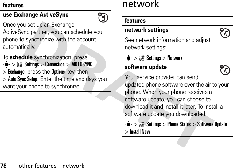 78other features—networknetworkuse Exchange ActiveSyncOnce you set up an Exchange ActiveSync partner, you can schedule your phone to synchronize with the account automatically.To schedule synchronization, press s&gt;wSettings &gt;Connection &gt;MOTOSYNC &gt;Exchange, press the Optionskey, then &gt;Auto Sync Setup. Enter the time and days you want your phone to synchronize.featuresfeaturesnetwork settingsSee network information and adjust network settings:s&gt;wSettings &gt;Networksoftware updateYour service provider can send updated phone software over the air to your phone. When your phone receives a software update, you can choose to download it and install it later. To install a software update you downloaded:s&gt;wSettings &gt;Phone Status &gt;Software Update &gt;Install Now