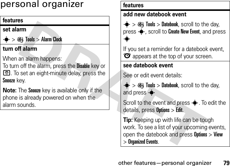 other features—personal organizer79personal organizerfeaturesset alarms&gt;ÉTools &gt;Alarm Clockturn off alarm When an alarm happens: To turn off the alarm, press the Disablekey or O. To set an eight-minute delay, press the Snoozekey.Note: The Snooze key is available only if the phone is already powered on when the alarm sounds.add new datebook event s&gt;ÉTools &gt;Datebook, scroll to the day, press s, scroll to Create New Event, and press sIf you set a reminder for a datebook event, l appears at the top of your screen.see datebook eventSee or edit event details:s&gt;ÉTools &gt;Datebook, scroll to the day, and presssScroll to the event and press s. To edit the details, press Options&gt;Edit.Tip: Keeping up with life can be tough work. To see a list of your upcoming events, open the datebook and press Options &gt;View &gt;Organized Events.features