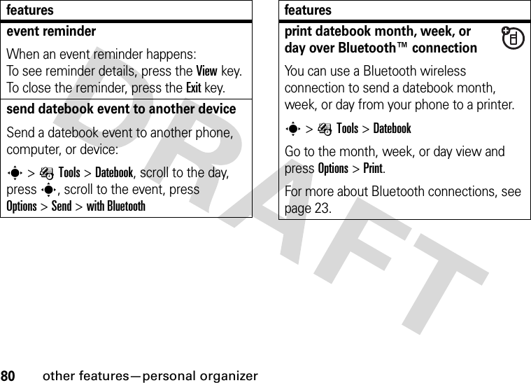 80other features—personal organizerevent reminder When an event reminder happens: To see reminder details, press the Viewkey. To close the reminder, press the Exitkey.send datebook event to another deviceSend a datebook event to another phone, computer, or device:s&gt;ÉTools &gt;Datebook, scroll to the day, presss, scroll to the event, press Options&gt;Send &gt;with Bluetoothfeaturesprint datebook month, week, or day over Bluetooth™ connectionYou can use a Bluetooth wireless connection to send a datebook month, week, or day from your phone to a printer.s&gt;ÉTools &gt;DatebookGo to the month, week, or day view and press Options&gt;Print.For more about Bluetooth connections, see page 23.features