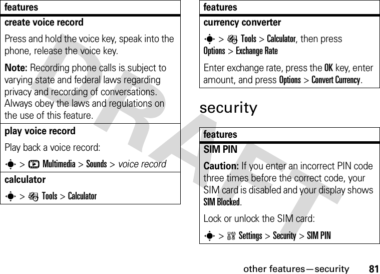 other features—security81securitycreate voice recordPress and hold the voice key, speak into the phone, release the voice key.Note: Recording phone calls is subject to varying state and federal laws regarding privacy and recording of conversations. Always obey the laws and regulations on the use of this feature.play voice recordPlay back a voice record:s&gt;hMultimedia &gt;Sounds &gt; voice recordcalculators&gt;ÉTools &gt;Calculatorfeaturescurrency converter s&gt;ÉTools &gt;Calculator, then press Options&gt;Exchange RateEnter exchange rate, press the OKkey, enter amount, and press Options&gt;Convert Currency.featuresSIM PIN Caution: If you enter an incorrect PIN code three times before the correct code, your SIM card is disabled and your display shows SIM Blocked.Lock or unlock the SIM card:s&gt;wSettings &gt;Security &gt;SIM PINfeatures