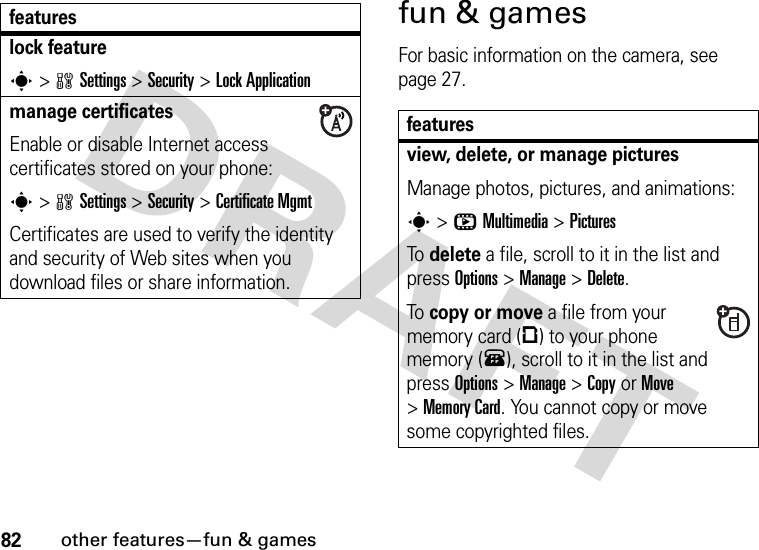 82other features—fun &amp; gamesfun &amp; gamesFor basic information on the camera, see page 27.lock features&gt;wSettings &gt;Security &gt;Lock Applicationmanage certificatesEnable or disable Internet access certificates stored on your phone:s&gt;wSettings &gt;Security &gt;Certificate MgmtCertificates are used to verify the identity and security of Web sites when you download files or share information.featuresfeaturesview, delete, or manage picturesManage photos, pictures, and animations:s&gt;hMultimedia &gt;PicturesTo delete a file, scroll to it in the list and press Options&gt;Manage &gt;Delete.To copy or move a file from your memory card (©) to your phone memory (®), scroll to it in the list and press Options&gt;Manage &gt;CopyorMove &gt;Memory Card. You cannot copy or move some copyrighted files.