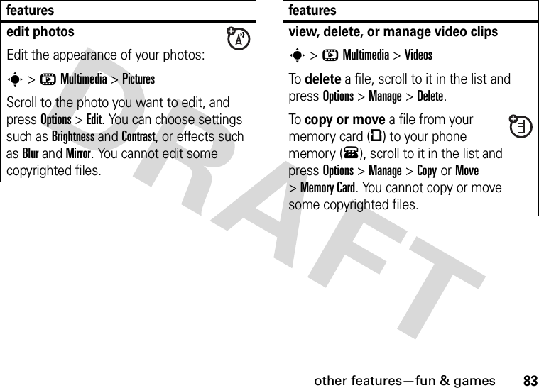 other features—fun &amp; games83edit photosEdit the appearance of your photos:s&gt;hMultimedia &gt;PicturesScroll to the photo you want to edit, and press Options&gt;Edit. You can choose settings such as Brightness and Contrast, or effects such as Blur and Mirror. You cannot edit some copyrighted files.featuresview, delete, or manage video clipss&gt;hMultimedia &gt;VideosTo delete a file, scroll to it in the list and press Options&gt;Manage &gt;Delete.To copy or move a file from your memory card (©) to your phone memory (®), scroll to it in the list and press Options&gt;Manage &gt;CopyorMove &gt;Memory Card. You cannot copy or move some copyrighted files.features