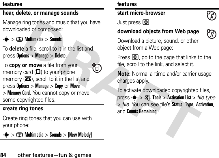 84other features—fun &amp; gameshear, delete, or manage soundsManage ring tones and music that you have downloaded or composed:s&gt;hMultimedia &gt;SoundsTo delete a file, scroll to it in the list and press Options&gt;Manage &gt;Delete.To copy or move a file from your memory card (©) to your phone memory (®), scroll to it in the list and press Options&gt;Manage &gt;CopyorMove &gt;Memory Card. You cannot copy or move some copyrighted files.create ring tonesCreate ring tones that you can use with your phone:s&gt;hMultimedia &gt;Sounds &gt;[New Melody]featuresstart micro-browserJust press L.download objects from Web pageDownload a picture, sound, or other object from a Web page:Press L, go to the page that links to the file, scroll to the link, and select it.Note: Normal airtime and/or carrier usage charges apply.To activate downloaded copyrighted files, press s&gt;ÉTools &gt;Activation List &gt; file type &gt;file. You can see file’s Status, Type, Activation, and Counts Remaining.features