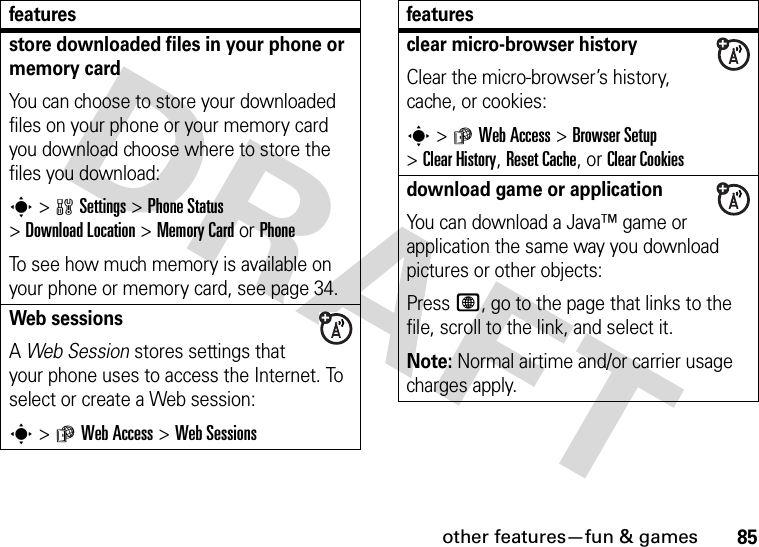 other features—fun &amp; games85store downloaded files in your phone or memory cardYou can choose to store your downloaded files on your phone or your memory card you download choose where to store the files you download:s&gt;wSettings &gt;Phone Status &gt;Download Location &gt;Memory CardorPhoneTo see how much memory is available on your phone or memory card, see page 34.Web sessions A Web Session stores settings that your phone uses to access the Internet. To select or create a Web session:s&gt;áWeb Access &gt;Web Sessionsfeaturesclear micro-browser historyClear the micro-browser’s history, cache, or cookies:s&gt;áWeb Access &gt;Browser Setup &gt;Clear History, Reset Cache, or Clear Cookiesdownload game or applicationYou can download a Java™ game or application the same way you download pictures or other objects:Press L, go to the page that links to the file, scroll to the link, and select it.Note: Normal airtime and/or carrier usage charges apply.features