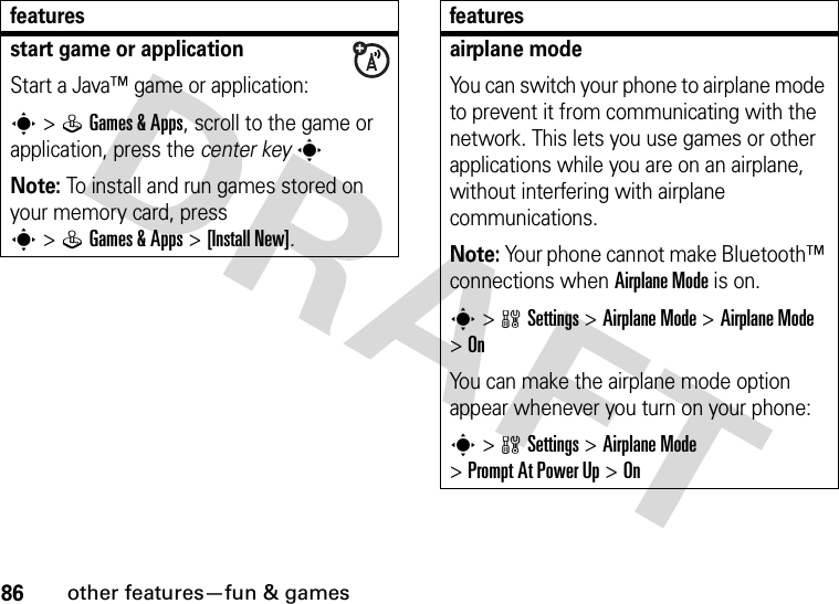 86other features—fun &amp; gamesstart game or applicationStart a Java™ game or application:s&gt;QGames &amp;Apps, scroll to the game or application, press the center keysNote: To install and run games stored on your memory card, press s&gt;QGames &amp;Apps &gt;[Install New]. featuresairplane modeYou can switch your phone to airplane mode to prevent it from communicating with the network. This lets you use games or other applications while you are on an airplane, without interfering with airplane communications.Note: Your phone cannot make Bluetooth™ connections when Airplane Mode is on.s&gt;wSettings &gt;Airplane Mode &gt;Airplane Mode &gt;OnYou can make the airplane mode option appear whenever you turn on your phone:s&gt;wSettings &gt;Airplane Mode &gt;Prompt At Power Up &gt;Onfeatures