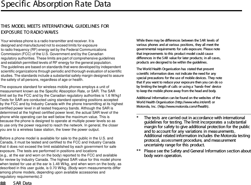 Specific Absorption Rate DataSAR Data8814SAR DataTHIS MODEL MEETS INTERNATIONAL GUIDELINES FOR EXPOSURE TO RADIO WAVES Your wireless phone is a radio transmitter and receiver. It is designed and manufactured not to exceed limits for exposureto radio frequency (RF) energy set by the Federal CommunicationsCommission (FCC) of the U.S. Government and by the Canadianregulatory authorities. These limits are part of comprehensive guidelinesand establish permitted levels of RF energy for the general population. The guidelines are based on standards that were developed by independent scientific organizations through periodic and thorough evaluation of scientificstudies. The standards include a substantial safety margin designed to assure the safety of all persons, regardless of age or health. The exposure standard for wireless mobile phones employs a unit ofmeasurement known as the Specific Absorption Rate, or SAR. The SARlimit set by the FCC and by the Canadian regulatory authorities is 1.6 W/kg1Tests for SAR are conducted using standard operating positions acceptedby the FCC and by Industry Canada with the phone transmitting at its highestcertified power level in all tested frequency bands. Although the SAR is determined at the highest certified power level, the actual SAR level of the phone while operating can be well below the maximum value. This is because the phone is designed to operate at multiple power levels so as to use only the power required to reach the network. In general, the closeryou are to a wireless base station, the lower the power output.  Before a phone model is available for sale to the public in the U.S. and Canada, it must be tested and certified to the FCC and Industry Canada that it does not exceed the limit established by each government for safeexposure. The tests are performed in positions and locations (e.g., at the ear and worn on the body) reported to the FCC and availablefor review by Industry Canada. The highest SAR value for this model phonewhen tested for use at the ear is 1.48 W/kg, and when worn on the body, as described in this user guide, is 0.70 W/kg. (Body-worn measurements differamong phone models, depending upon available accessories andregulatory requirements).2While there may be differences between the SAR levels of various phones and at various positions, they all meet the governmental requirements for safe exposure. Please note that improvements to this product model could cause differences in the SAR value for later products; in all cases, products are designed to be within the guidelines.The World Health Organisation has stated that present scientific information does not indicate the need for any special precautions for the use of mobile devices. They note that if you want to reduce your exposure then you can do so by limiting the length of calls or using a &apos;hands-free&apos; device to keep the mobile phone away from the head and body. Additional Information can be found on the websites of the World Health Organisation (http://www.who.int/emf) or Motorola, Inc. (http://www.motorola.com/rfhealth)._______________________________________________________________________________________________* The tests are carried out in accordance with international guidelines for testing. The limit incorporates a substantial margin for safety to give additional protection for the public and to account for any variations in measurements. Additional related information includes the Motorola testing protocol, assessment procedure, and measurement uncertainty range for this product.**  Please see the Safety and General Information section about body worn operation.14.Specific Absorption Rate Data