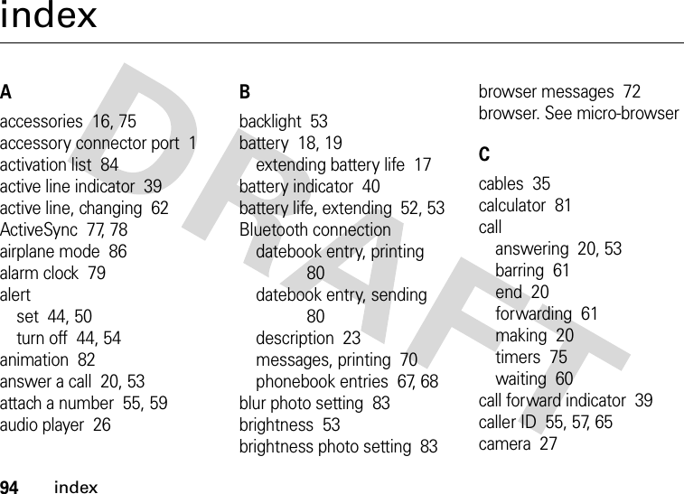 94indexindexAaccessories  16, 75accessory connector port  1activation list  84active line indicator  39active line, changing  62ActiveSync  77, 78airplane mode  86alarm clock  79alertset  44, 50turn off  44, 54animation  82answer a call  20, 53attach a number  55, 59audio player  26Bbacklight  53battery  18, 19extending battery life  17battery indicator  40battery life, extending  52, 53Bluetooth connectiondatebook entry, printing  80datebook entry, sending  80description  23messages, printing  70phonebook entries  67, 68blur photo setting  83brightness  53brightness photo setting  83browser messages  72browser. See micro-browserCcables  35calculator  81callanswering  20, 53barring  61end  20forwarding  61making  20timers  75waiting  60call forward indicator  39caller ID  55, 57, 65camera  27