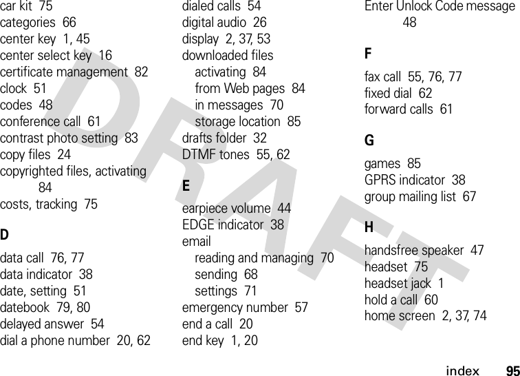 index95car kit  75categories  66center key  1, 45center select key  16certificate management  82clock  51codes  48conference call  61contrast photo setting  83copy files  24copyrighted files, activating  84costs, tracking  75Ddata call  76, 77data indicator  38date, setting  51datebook  79, 80delayed answer  54dial a phone number  20, 62dialed calls  54digital audio  26display  2, 37, 53downloaded filesactivating  84from Web pages  84in messages  70storage location  85drafts folder  32DTMF tones  55, 62Eearpiece volume  44EDGE indicator  38emailreading and managing  70sending  68settings  71emergency number  57end a call  20end key  1, 20Enter Unlock Code message  48Ffax call  55, 76, 77fixed dial  62forward calls  61Ggames  85GPRS indicator  38group mailing list  67Hhandsfree speaker  47headset  75headset jack  1hold a call  60home screen  2, 37, 74