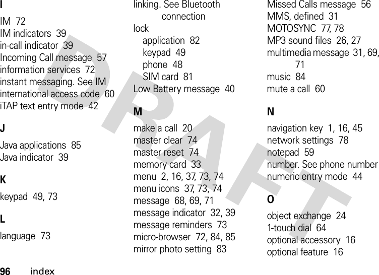 96indexIIM  72IM indicators  39in-call indicator  39Incoming Call message  57information services  72instant messaging. See IMinternational access code  60iTAP text entry mode  42JJava applications  85Java indicator  39Kkeypad  49, 73Llanguage  73linking. See Bluetooth connectionlockapplication  82keypad  49phone  48SIM card  81Low Battery message  40Mmake a call  20master clear  74master reset  74memory card  33menu  2, 16, 37, 73, 74menu icons  37, 73, 74message  68, 69, 71message indicator  32, 39message reminders  73micro-browser  72, 84, 85mirror photo setting  83Missed Calls message  56MMS, defined  31MOTOSYNC  77, 78MP3 sound files  26, 27multimedia message  31, 69, 71music  84mute a call  60Nnavigation key  1, 16, 45network settings  78notepad  59number. See phone numbernumeric entry mode  44Oobject exchange  241-touch dial  64optional accessory  16optional feature  16