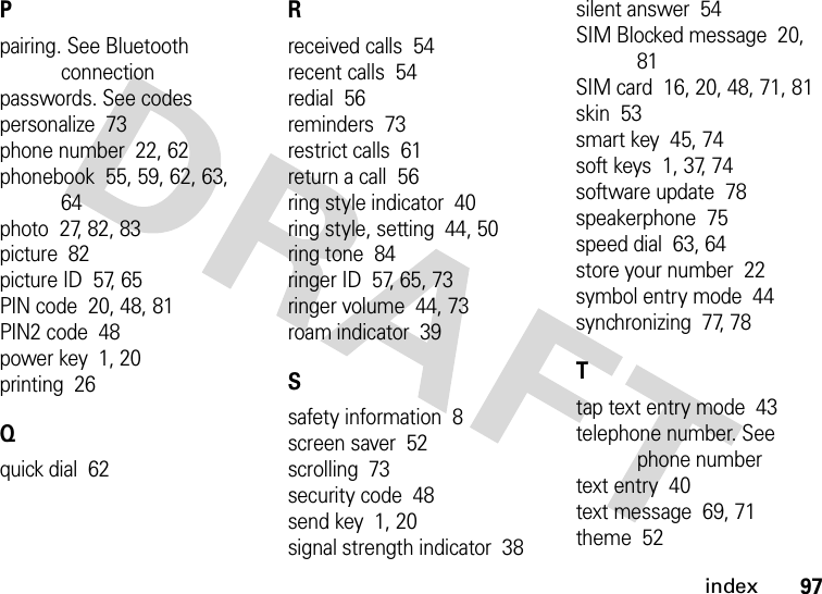 index97Ppairing. See Bluetooth connectionpasswords. See codespersonalize  73phone number  22, 62phonebook  55, 59, 62, 63, 64photo  27, 82, 83picture  82picture ID  57, 65PIN code  20, 48, 81PIN2 code  48power key  1, 20printing  26Qquick dial  62Rreceived calls  54recent calls  54redial  56reminders  73restrict calls  61return a call  56ring style indicator  40ring style, setting  44, 50ring tone  84ringer ID  57, 65, 73ringer volume  44, 73roam indicator  39Ssafety information  8screen saver  52scrolling  73security code  48send key  1, 20signal strength indicator  38silent answer  54SIM Blocked message  20, 81SIM card  16, 20, 48, 71, 81skin  53smart key  45, 74soft keys  1, 37, 74software update  78speakerphone  75speed dial  63, 64store your number  22symbol entry mode  44synchronizing  77, 78Ttap text entry mode  43telephone number. See phone numbertext entry  40text message  69, 71theme  52