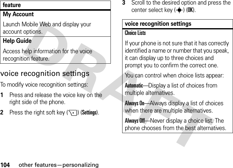 104other features—personalizingvoice recognition settingsTo modify voice recognition settings:  1Press and release the voice key on the right side of the phone.2Press the right soft key (+) (Settings).3Scroll to the desired option and press the center select key (s) (OK).My AccountLaunch Mobile Web and display your account options.Help GuideAccess help information for the voice recognition feature.featurevoice recognition settingsChoice ListsIf your phone is not sure that it has correctly identified a name or number that you speak, it can display up to three choices and prompt you to confirm the correct one.You can control when choice lists appear:Automatic—Display a list of choices from multiple alternatives.Always On—Always display a list of choices when there are multiple alternatives.Always Off—Never display a choice list. The phone chooses from the best alternatives.