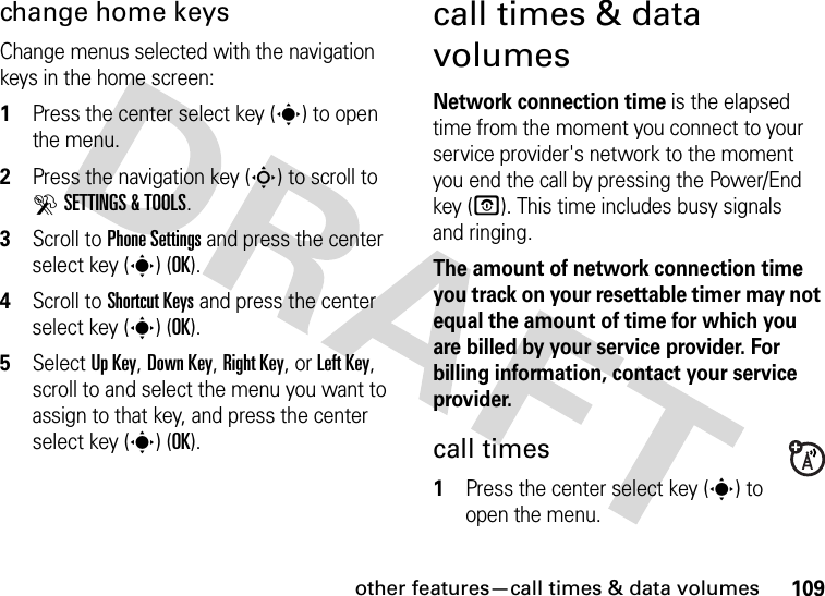 other features—call times &amp; data volumes109change home keysChange menus selected with the navigation keys in the home screen:  1Press the center select key (s) to open the menu.2Press the navigation key (S) to scroll to DSETTINGS &amp; TOOLS.3Scroll to Phone Settings and press the center select key (s) (OK).4Scroll to Shortcut Keys and press the center select key (s) (OK).5Select Up Key, Down Key, Right Key, or Left Key, scroll to and select the menu you want to assign to that key, and press the center select key (s) (OK).call times &amp; data volumesNetwork connection time is the elapsed time from the moment you connect to your service provider&apos;s network to the moment you end the call by pressing the Power/End key (O). This time includes busy signals and ringing.The amount of network connection time you track on your resettable timer may not equal the amount of time for which you are billed by your service provider. For billing information, contact your service provider.call times  1Press the center select key (s) to open the menu.