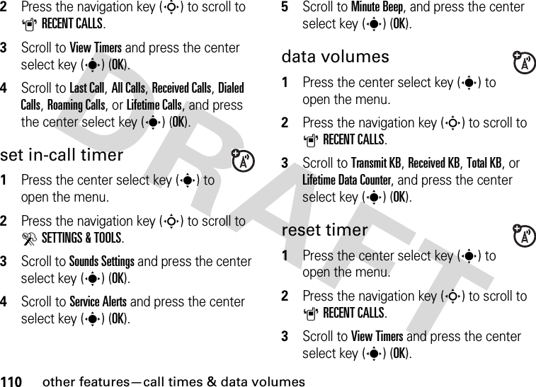 110other features—call times &amp; data volumes2Press the navigation key (S) to scroll to ARECENT CALLS.3Scroll to View Timers and press the center select key (s) (OK).4Scroll to Last Call, All Calls, Received Calls, Dialed Calls, Roaming Calls, or Lifetime Calls, and press the center select key (s) (OK).set in-call timer  1Press the center select key (s) to open the menu.2Press the navigation key (S) to scroll to DSETTINGS &amp; TOOLS.3Scroll to Sounds Settings and press the center select key (s) (OK).4Scroll to Service Alerts and press the center select key (s) (OK).5Scroll to Minute Beep, and press the center select key (s) (OK).data volumes  1Press the center select key (s) to open the menu.2Press the navigation key (S) to scroll to ARECENT CALLS.3Scroll to Transmit KB, Received KB, Total KB, or Lifetime Data Counter, and press the center select key (s) (OK).reset timer  1Press the center select key (s) to open the menu.2Press the navigation key (S) to scroll to ARECENT CALLS.3Scroll to View Timers and press the center select key (s) (OK).