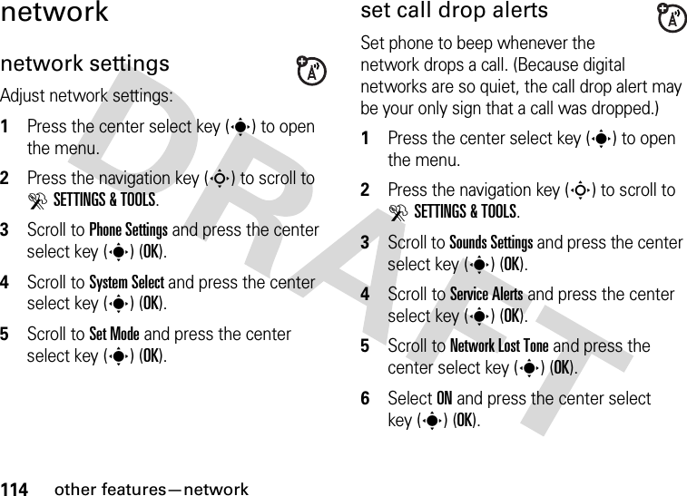 114other features—networknetworknetwork settingsAdjust network settings:  1Press the center select key (s) to open the menu.2Press the navigation key (S) to scroll to DSETTINGS &amp; TOOLS.3Scroll to Phone Settings and press the center select key (s) (OK).4Scroll to System Select and press the center select key (s) (OK).5Scroll to Set Mode and press the center select key (s) (OK).set call drop alertsSet phone to beep whenever the network drops a call. (Because digital networks are so quiet, the call drop alert may be your only sign that a call was dropped.)  1Press the center select key (s) to open the menu.2Press the navigation key (S) to scroll to DSETTINGS &amp; TOOLS.3Scroll to Sounds Settings and press the center select key (s) (OK).4Scroll to Service Alerts and press the center select key (s) (OK).5Scroll to Network Lost Tone and press the center select key (s) (OK).6Select ON and press the center select key (s) (OK).