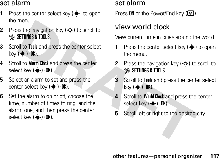 other features—personal organizer117set alarm  1Press the center select key (s) to open the menu.2Press the navigation key (S) to scroll to DSETTINGS &amp; TOOLS.3Scroll to Tools and press the center select key (s) (OK).4Scroll to Alarm Clock and press the center select key (s) (OK).5Select an alarm to set and press the center select key (s) (OK).6Set the alarm to on or off, choose the time, number of times to ring, and the alarm tone, and then press the center select key (s) (OK).set alarmPress Off or the Power/End key (O).view world clockView current time in cities around the world:  1Press the center select key (s) to open the menu.2Press the navigation key (S) to scroll to DSETTINGS &amp; TOOLS.3Scroll to Tools and press the center select key (s) (OK).4Scroll to World Clock and press the center select key (s) (OK).5Scroll left or right to the desired city.