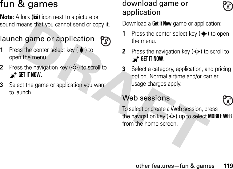 other features—fun &amp; games119fun &amp; gamesNote: A lock (9) icon next to a picture or sound means that you cannot send or copy it.launch game or application  1Press the center select key (s) to open the menu.2Press the navigation key (S) to scroll to BGETITNOW.3Select the game or application you want to launch.download game or applicationDownload a Get It Now game or application:  1Press the center select key (s) to open the menu.2Press the navigation key (S) to scroll to BGET IT NOW.3Select a category, application, and pricing option. Normal airtime and/or carrier usage charges apply.Web sessionsTo select or create a Web session, press the navigation key (S) up to select MOBILE WEB from the home screen.