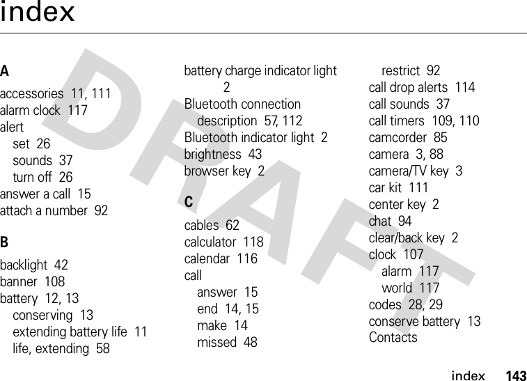 index143indexAaccessories  11, 111alarm clock  117alertset  26sounds  37turn off  26answer a call  15attach a number  92Bbacklight  42banner  108battery  12, 13conserving  13extending battery life  11life, extending  58battery charge indicator light  2Bluetooth connectiondescription  57, 112Bluetooth indicator light  2brightness  43browser key  2Ccables  62calculator  118calendar  116callanswer  15end  14, 15make  14missed  48restrict  92call drop alerts  114call sounds  37call timers  109, 110camcorder  85camera  3, 88camera/TV key  3car kit  111center key  2chat  94clear/back key  2clock  107alarm  117world  117codes  28, 29conserve battery  13Contacts