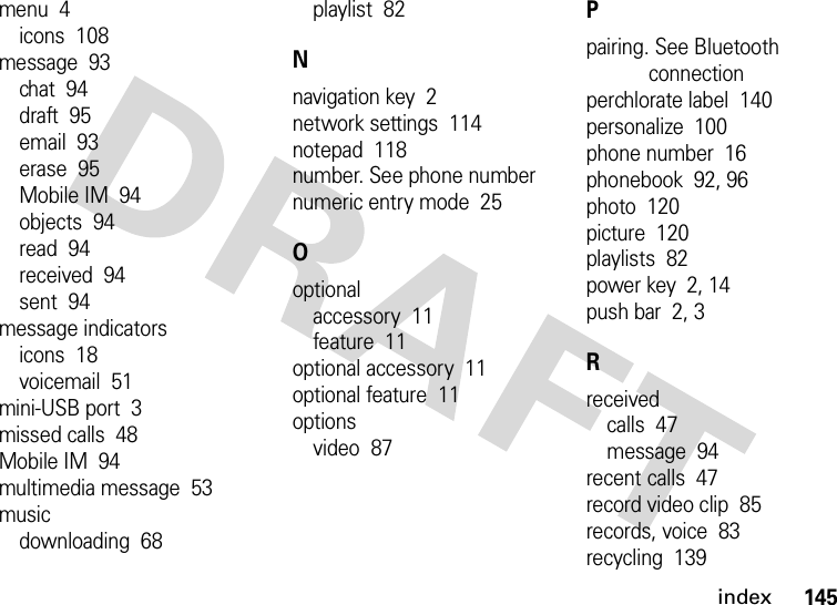 index145menu  4icons  108message  93chat  94draft  95email  93erase  95Mobile IM  94objects  94read  94received  94sent  94message indicatorsicons  18voicemail  51mini-USB port  3missed calls  48Mobile IM  94multimedia message  53musicdownloading  68playlist  82Nnavigation key  2network settings  114notepad  118number. See phone numbernumeric entry mode  25Ooptionalaccessory  11feature  11optional accessory  11optional feature  11optionsvideo  87Ppairing. See Bluetooth connectionperchlorate label  140personalize  100phone number  16phonebook  92, 96photo  120picture  120playlists  82power key  2, 14push bar  2, 3Rreceivedcalls  47message  94recent calls  47record video clip  85records, voice  83recycling  139