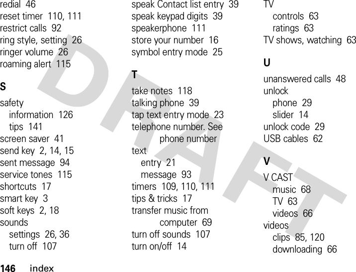 146indexredial  46reset timer  110, 111restrict calls  92ring style, setting  26ringer volume  26roaming alert  115Ssafetyinformation  126tips  141screen saver  41send key  2, 14, 15sent message  94service tones  115shortcuts  17smart key  3soft keys  2, 18soundssettings  26, 36turn off  107speak Contact list entry  39speak keypad digits  39speakerphone  111store your number  16symbol entry mode  25Ttake notes  118talking phone  39tap text entry mode  23telephone number. See phone numbertextentry  21message  93timers  109, 110, 111tips &amp; tricks  17transfer music from computer  69turn off sounds  107turn on/off  14TVcontrols  63ratings  63TV shows, watching  63Uunanswered calls  48unlockphone  29slider  14unlock code  29USB cables  62VV CASTmusic  68TV  63videos  66videosclips  85, 120downloading  66