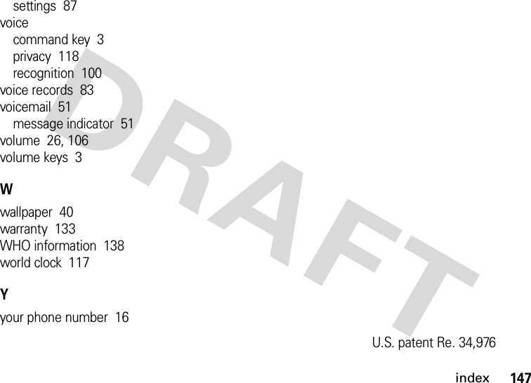 index147settings  87voicecommand key  3privacy  118recognition  100voice records  83voicemail  51message indicator  51volume  26, 106volume keys  3Wwallpaper  40warranty  133WHO information  138world clock  117Yyour phone number  16U.S. patent Re. 34,976