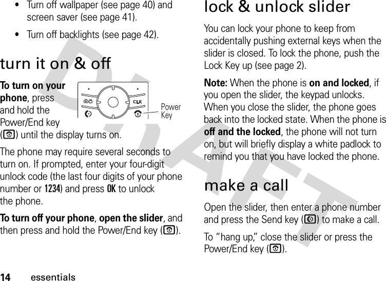 14essentials•Turn off wallpaper (see page 40) and screen saver (see page 41).•Turn off backlights (see page 42).turn it on &amp; off To turn on your phone, press and hold the Power/End key (O) until the display turns on.The phone may require several seconds to turn on. If prompted, enter your four-digit unlock code (the last four digits of your phone number or 1234) and press OK to unlock the phone.To turn off your phone, open the slider, and then press and hold the Power/End key (O).lock &amp; unlock sliderYou can lock your phone to keep from accidentally pushing external keys when the slider is closed. To lock the phone, push the Lock Key up (see page 2).Note: When the phone is on and locked, if you open the slider, the keypad unlocks. When you close the slider, the phone goes back into the locked state. When the phone is off and the locked, the phone will not turn on, but will briefly display a white padlock to remind you that you have locked the phone.make a callOpen the slider, then enter a phone number and press the Send key (N) to make a call.To “hang up,” close the slider or press the Power/End key (O).Power Key 