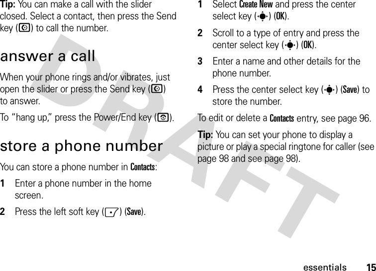 15essentialsTip: You can make a call with the slider closed. Select a contact, then press the Send key (N) to call the number.answer a callWhen your phone rings and/or vibrates, just open the slider or press the Send key (N) to answer.To “hang up,” press the Power/End key (O).store a phone numberYou can store a phone number in Contacts:  1Enter a phone number in the home screen.2Press the left soft key (-) (Save).1Select Create New and press the center select key (s) (OK).2Scroll to a type of entry and press the center select key (s) (OK).3Enter a name and other details for the phone number. 4Press the center select key (s) (Save) to store the number.To edit or delete a Contacts entry, see page 96.Tip: You can set your phone to display a picture or play a special ringtone for caller (see page 98 and see page 98).