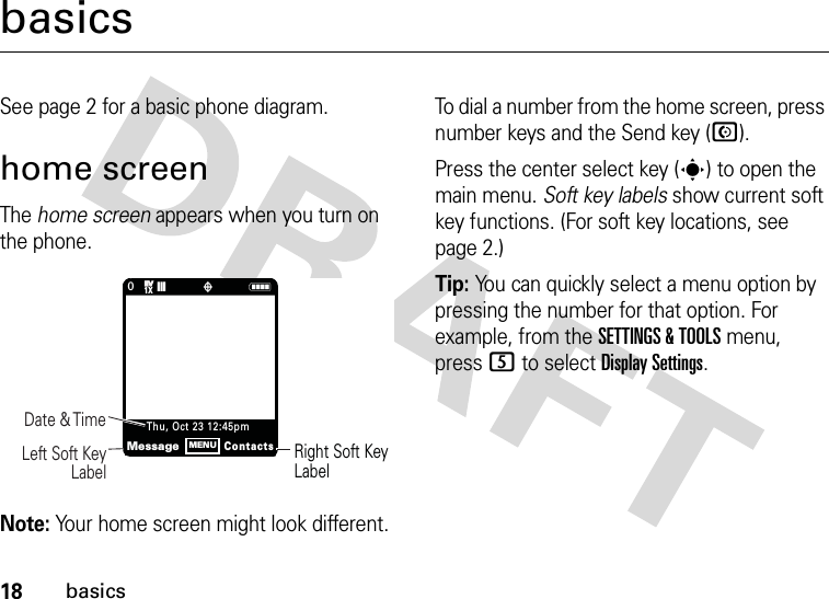 18basicsbasicsSee page 2 for a basic phone diagram.home screenThe home screen appears when you turn on the phone.Note: Your home screen might look different.To dial a number from the home screen, press number keys and the Send key (N).Press the center select key (s) to open the main menu. Soft key labels show current soft key functions. (For soft key locations, see page 2.)Tip: You can quickly select a menu option by pressing the number for that option. For example, from the SETTINGS &amp; TOOLS menu, press 5 to select Display Settings.0N❙❙❙ òRight Soft Key LabelDate &amp; Time     Left Soft Key LabelMessageContactsThu, Oct 23 12:45pmMENU1XEVEV