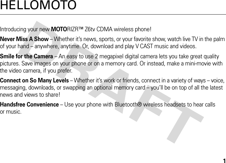 1HELLOMOTOIntroducing your new MOTORIZR™ Z6tv CDMA wireless phone!Never Miss A Show – Whether it’s news, sports, or your favorite show, watch live TV in the palm of your hand – anywhere, anytime. Or, download and play V CAST music and videos. Smile for the Camera – An easy to use 2 megapixel digital camera lets you take great quality pictures. Save images on your phone or on a memory card. Or instead, make a mini-movie with the video camera, if you prefer.Connect on So Many Levels – Whether it’s work or friends, connect in a variety of ways – voice, messaging, downloads, or swapping an optional memory card – you’ll be on top of all the latest news and views to share! Handsfree Convenience – Use your phone with Bluetooth® wireless headsets to hear calls or music.