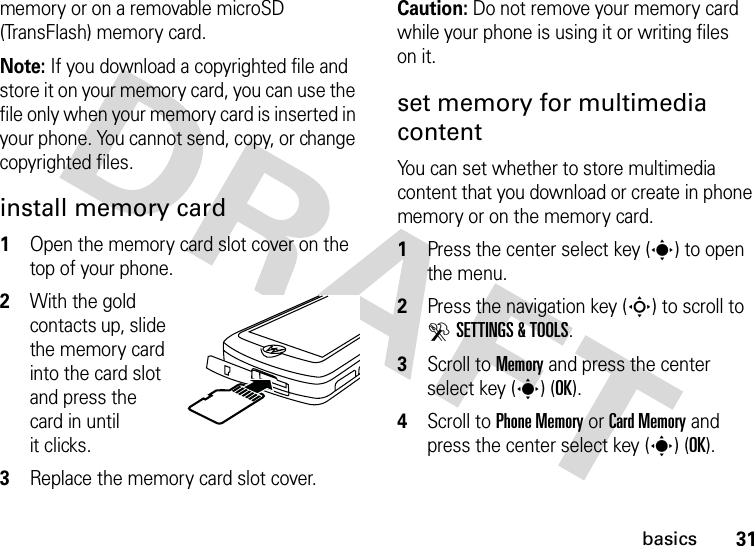 31basicsmemory or on a removable microSD (TransFlash) memory card.Note: If you download a copyrighted file and store it on your memory card, you can use the file only when your memory card is inserted in your phone. You cannot send, copy, or change copyrighted files.install memory card  1Open the memory card slot cover on the top of your phone.2With the gold contacts up, slide the memory card into the card slot and press the card in until it clicks.3Replace the memory card slot cover.Caution: Do not remove your memory card while your phone is using it or writing files on it.set memory for multimedia contentYou can set whether to store multimedia content that you download or create in phone memory or on the memory card.  1Press the center select key (s) to open the menu.2Press the navigation key (S) to scroll to DSETTINGS &amp; TOOLS.3Scroll to Memory and press the center select key (s) (OK).4Scroll to Phone Memory or Card Memory and press the center select key (s) (OK).