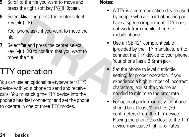 34basics5Scroll to the file you want to move and press the right soft key (+) (Options).6Select Move and press the center select key (s) (OK).Your phone asks if you want to move the file.7Select Yes and press the center select key (s) (OK) to confirm that you want to move the file.TTY operationYou can use an optional teletypewriter (TTY) device with your phone to send and receive calls. You must plug the TTY device into the phone’s headset connector and set the phone to operate in one of three TTY modes.Notes:•A TTY is a communication device used by people who are hard of hearing or have a speech impairment. TTY does not work from mobile phone to mobile phone.•Use a TSB-121 compliant cable (provided by the TTY manufacturer) to connect the TTY device to your phone. Your phone has a 2.5mm jack.•Set the phone to level 4 (middle setting) for proper operation. If you experience a high number of incorrect characters, adjust the volume as needed to minimize the error rate.•For optimal performance, your phone should be at least 12 inches (30 centimeters) from the TTY device. Placing the phone too close to the TTY device may cause high error rates.