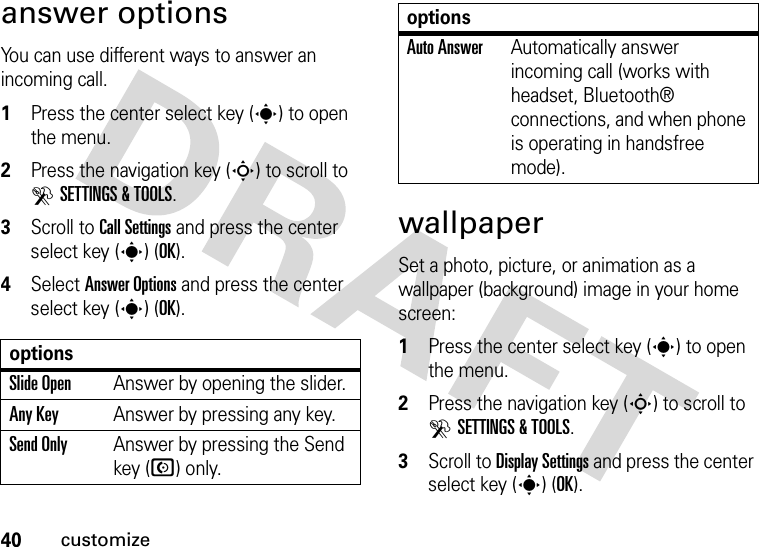 40customizeanswer optionsYou can use different ways to answer an incoming call.  1Press the center select key (s) to open the menu.2Press the navigation key (S) to scroll to DSETTINGS &amp; TOOLS.3Scroll to Call Settings and press the center select key (s) (OK).4Select Answer Options and press the center select key (s) (OK).wallpaperSet a photo, picture, or animation as a wallpaper (background) image in your home screen:  1Press the center select key (s) to open the menu.2Press the navigation key (S) to scroll to DSETTINGS &amp; TOOLS.3Scroll to Display Settings and press the center select key (s) (OK).optionsSlide OpenAnswer by opening the slider.Any KeyAnswer by pressing any key.Send OnlyAnswer by pressing the Send key (N) only.Auto AnswerAutomatically answer incoming call (works with headset, Bluetooth® connections, and when phone is operating in handsfree mode).options